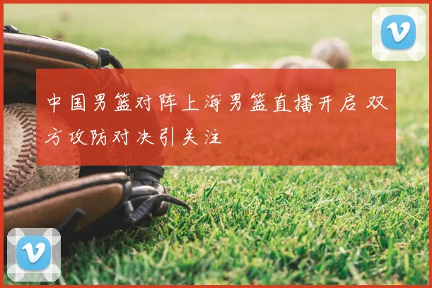 中国男篮对阵上海男篮直播开启 双方攻防对决引关注