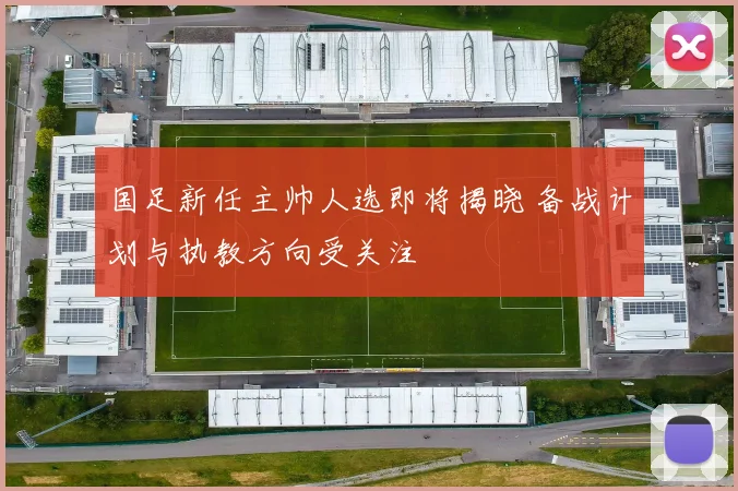国足新任主帅人选即将揭晓 备战计划与执教方向受关注