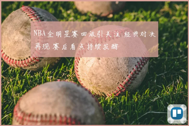 NBA全明星赛回放引关注 经典对决再现 赛后看点持续发酵