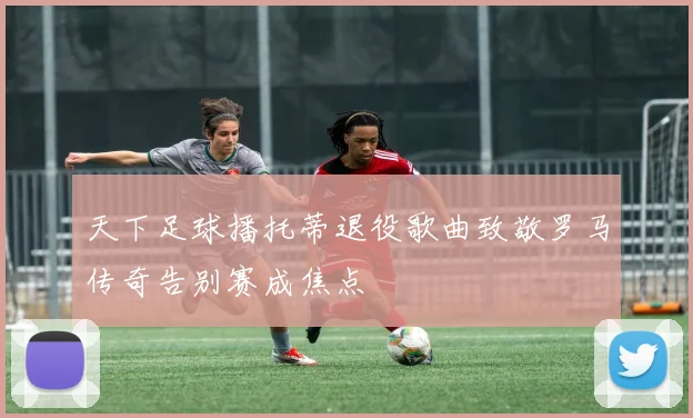 天下足球播托蒂退役歌曲致敬罗马传奇告别赛成焦点