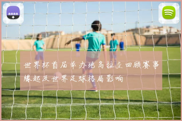 世界杯首届举办地乌拉圭回顾赛事缘起及世界足球格局影响