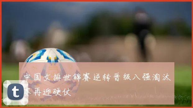 中国女排世锦赛逆转晋级八强淘汰赛再迎硬仗