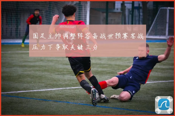 国足主帅调整阵容备战世预赛客战压力下争取关键三分
