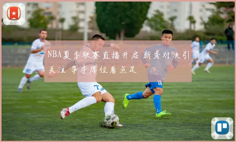 NBA夏季联赛直播开启 新秀对决引关注 争夺席位看点足
