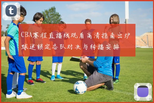 CBA赛程直播线观看高清指南出炉 球迷锁定各队对决与转播安排