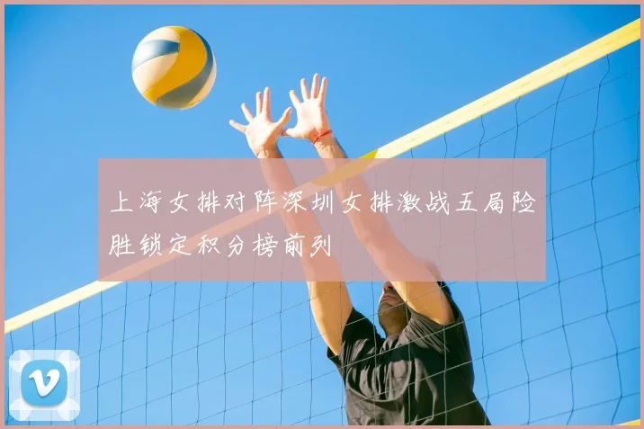 上海女排对阵深圳女排激战五局险胜锁定积分榜前列