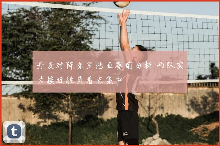 丹麦对阵克罗地亚赛前分析 两队实力接近胜负看点集中