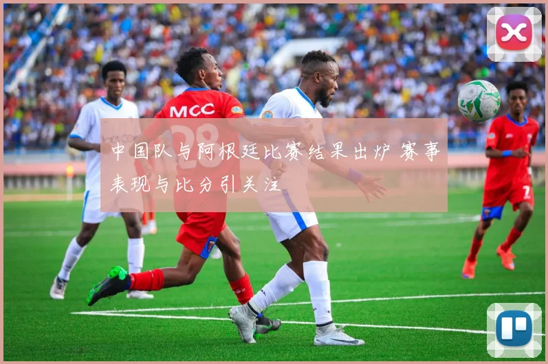 中国队与阿根廷比赛结果出炉 赛事表现与比分引关注