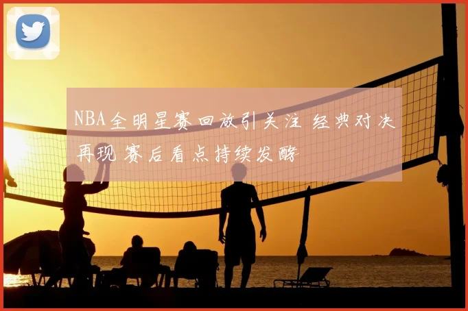 NBA全明星赛回放引关注 经典对决再现 赛后看点持续发酵