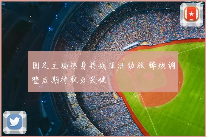 国足主场热身再战亚洲劲旅 锋线调整后期待取分突破