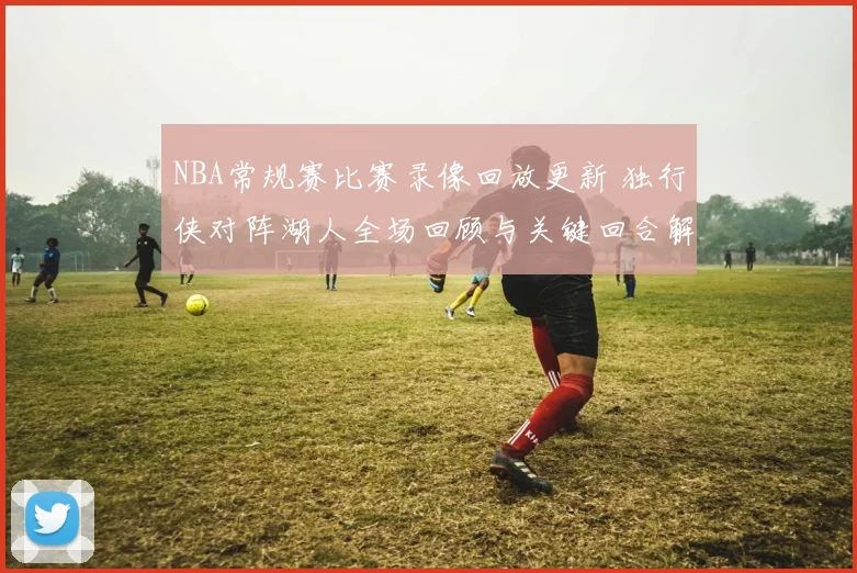NBA常规赛比赛录像回放更新 独行侠对阵湖人全场回顾与关键回合解析