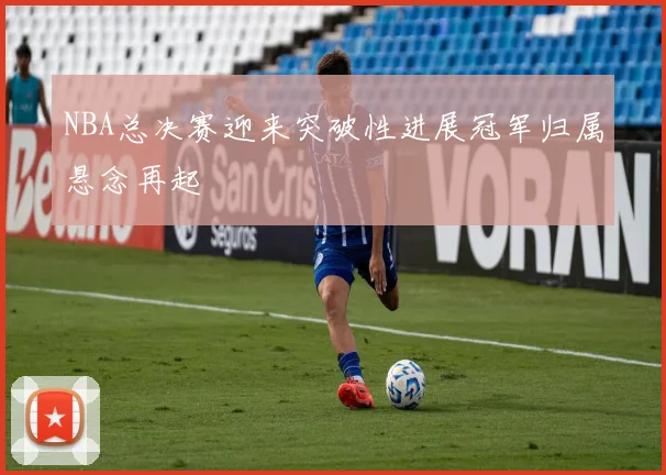 NBA总决赛迎来突破性进展冠军归属悬念再起