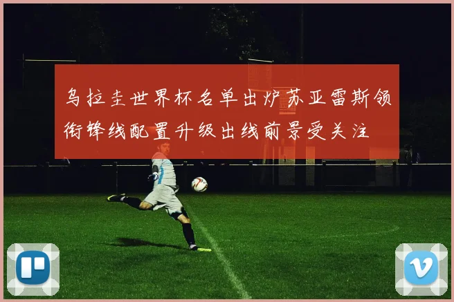 乌拉圭世界杯名单出炉苏亚雷斯领衔锋线配置升级出线前景受关注