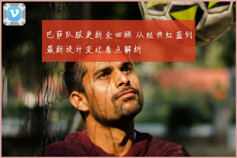 巴萨队服更新全回顾 从经典红蓝到最新设计变迁看点解析