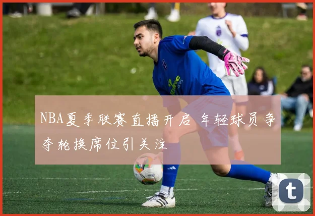 NBA夏季联赛直播开启 年轻球员争夺轮换席位引关注
