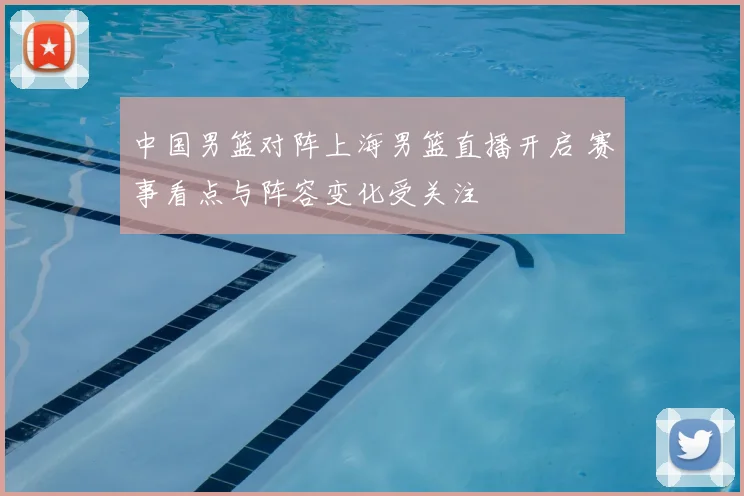 中国男篮对阵上海男篮直播开启 赛事看点与阵容变化受关注