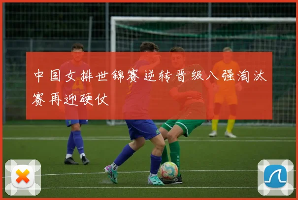 中国女排世锦赛逆转晋级八强淘汰赛再迎硬仗