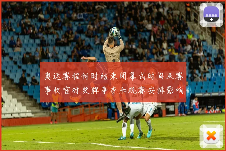 奥运赛程何时结束闭幕式时间及赛事收官对奖牌争夺和观赛安排影响