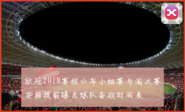 欧冠2018赛程公布小组赛与淘汰赛安排提前曝光球队备战时间表