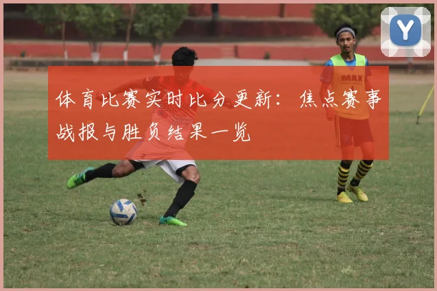 体育比赛实时比分更新:焦点赛事战报与胜负结果一览
