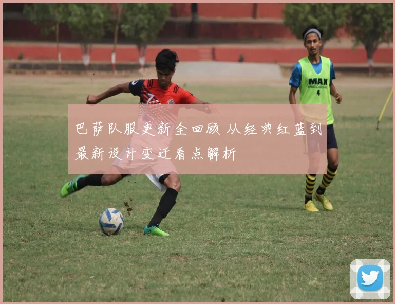 巴萨队服更新全回顾 从经典红蓝到最新设计变迁看点解析