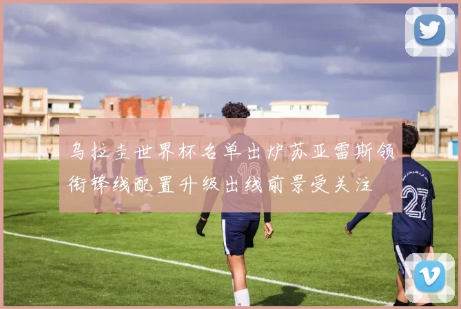 乌拉圭世界杯名单出炉苏亚雷斯领衔锋线配置升级出线前景受关注