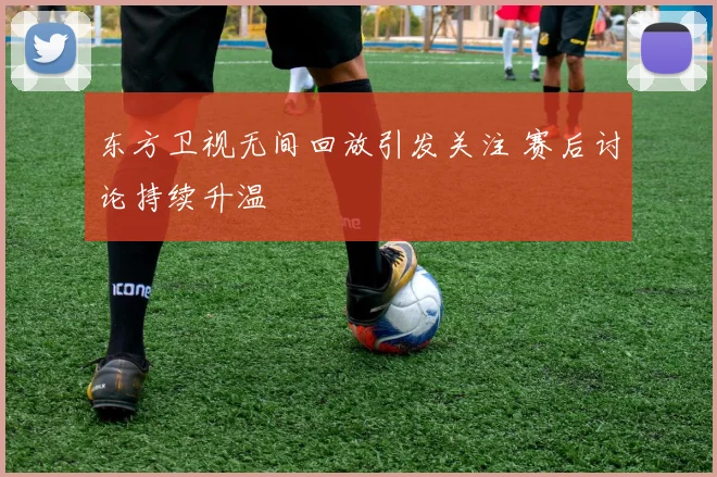 东方卫视无间回放引发关注 赛后讨论持续升温