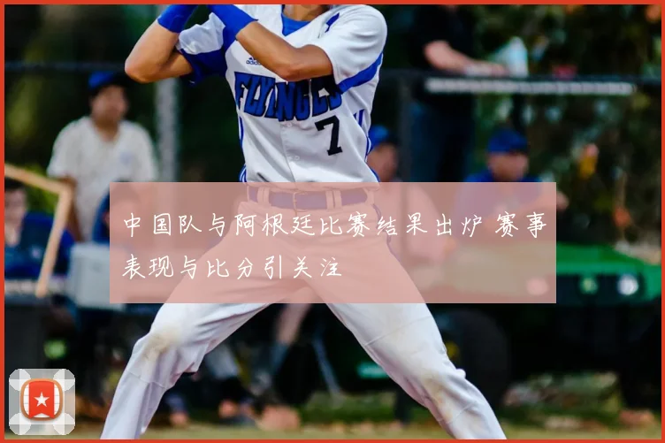 中国队与阿根廷比赛结果出炉 赛事表现与比分引关注