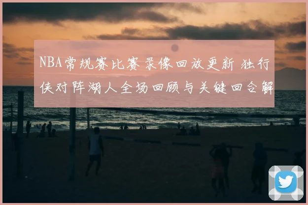 NBA常规赛比赛录像回放更新 独行侠对阵湖人全场回顾与关键回合解析