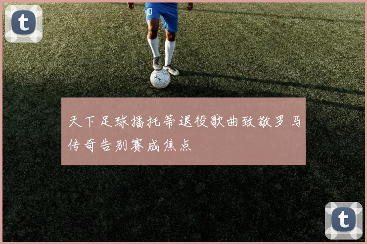 天下足球播托蒂退役歌曲致敬罗马传奇告别赛成焦点