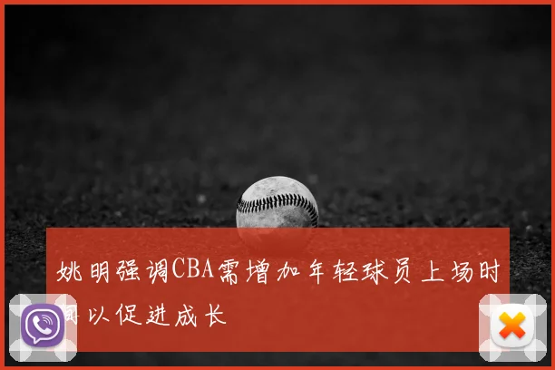 姚明强调CBA需增加年轻球员上场时间以促进成长