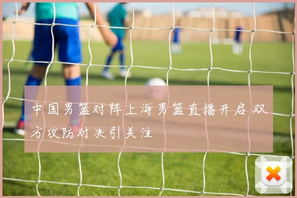 中国男篮对阵上海男篮直播开启 双方攻防对决引关注
