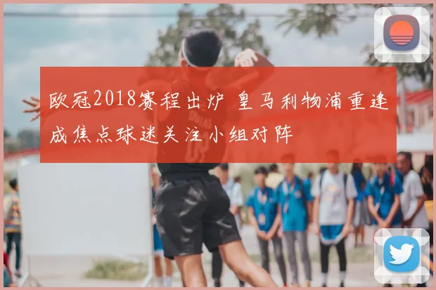 欧冠2018赛程出炉 皇马利物浦重逢成焦点球迷关注小组对阵