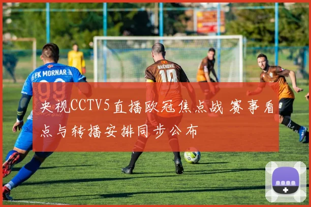 央视CCTV5直播欧冠焦点战 赛事看点与转播安排同步公布