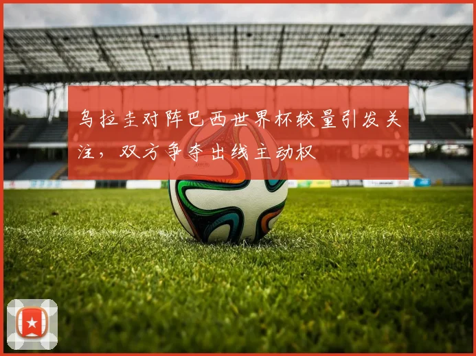 乌拉圭对阵巴西世界杯较量引发关注,双方争夺出线主动权