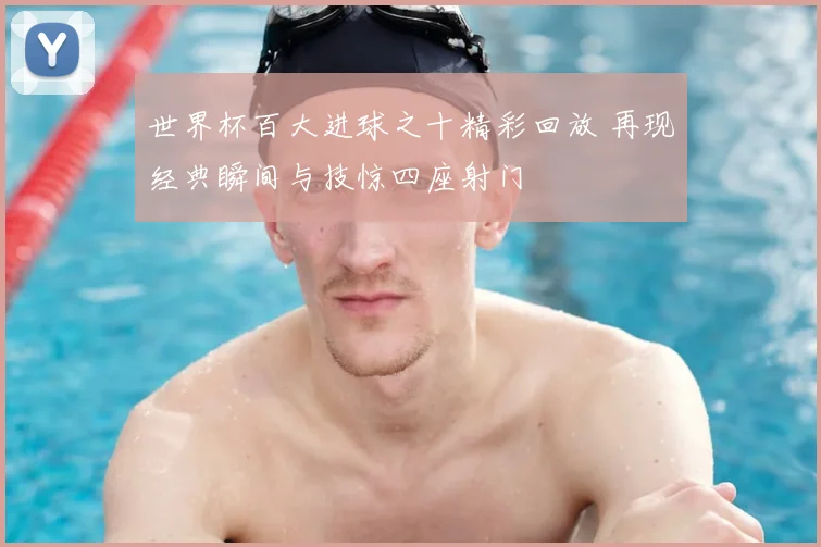 世界杯百大进球之十精彩回放 再现经典瞬间与技惊四座射门