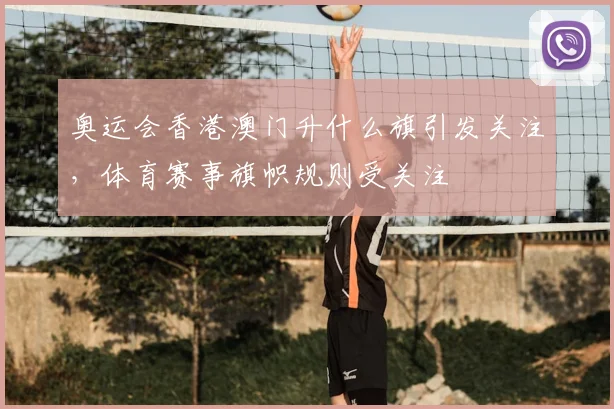 奥运会香港澳门升什么旗引发关注,体育赛事旗帜规则受关注