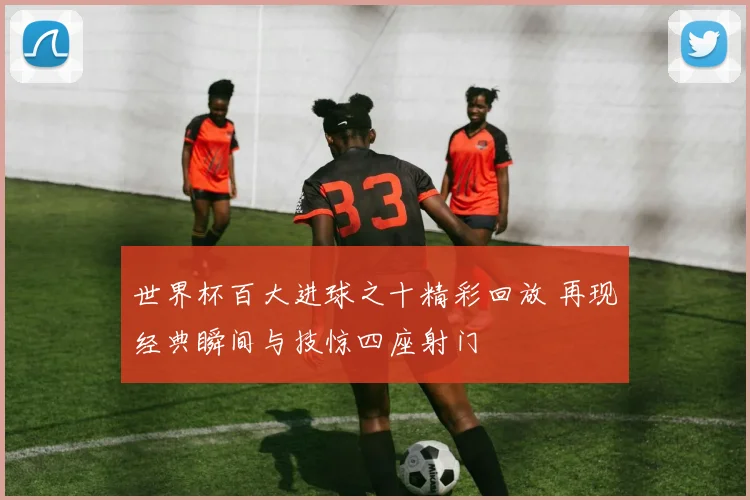 世界杯百大进球之十精彩回放 再现经典瞬间与技惊四座射门