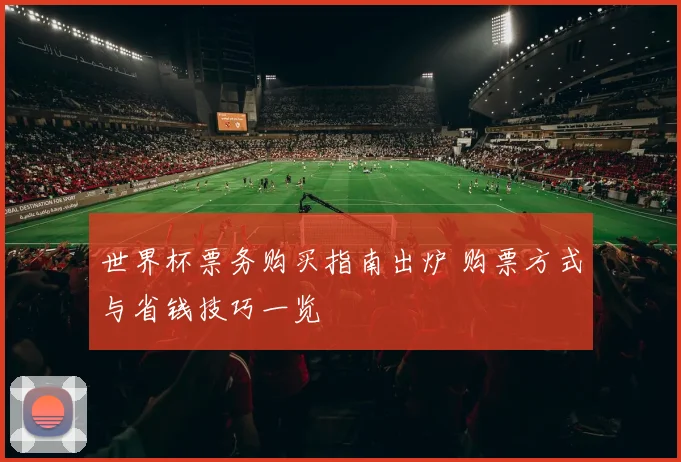 世界杯票务购买指南出炉 购票方式与省钱技巧一览